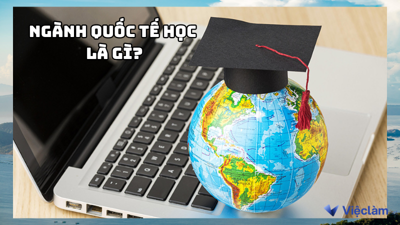 Ngành quốc tế học là gì? Sinh viên sau khi ra trường làm gì?